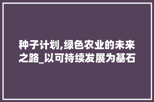 种子计划,绿色农业的未来之路_以可持续发展为基石的现代农业探索