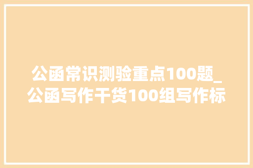 公函常识测验重点100题_公函写作干货100组写作标题提纲金句分享笔杆子必备