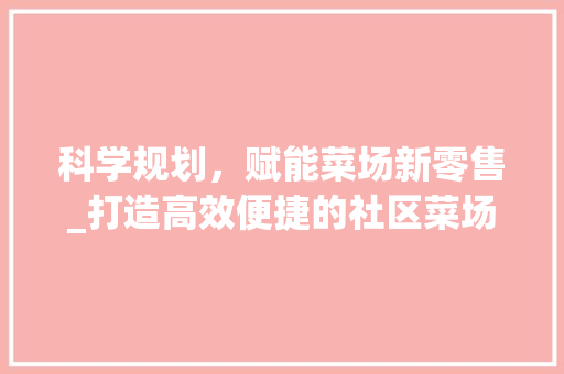 科学规划，赋能菜场新零售_打造高效便捷的社区菜场运营模式