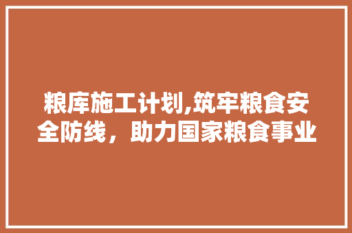 粮库施工计划,筑牢粮食安全防线，助力国家粮食事业