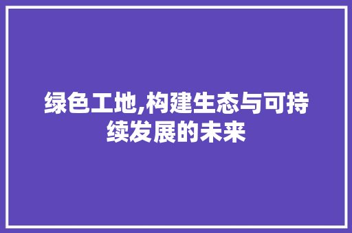 绿色工地,构建生态与可持续发展的未来