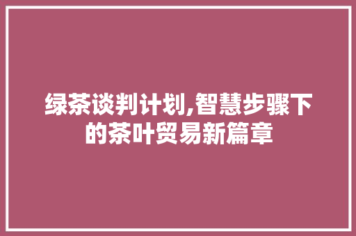 绿茶谈判计划,智慧步骤下的茶叶贸易新篇章