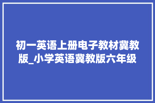 初一英语上册电子教材冀教版_小学英语冀教版六年级上册电子教材高清 可下载暑假预习用 报告范文