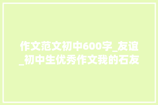 作文范文初中600字_友谊_初中生优秀作文我的石友 致辞范文