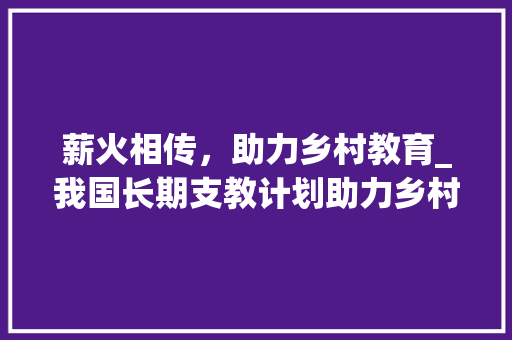 薪火相传，助力乡村教育_我国长期支教计划助力乡村教育发展