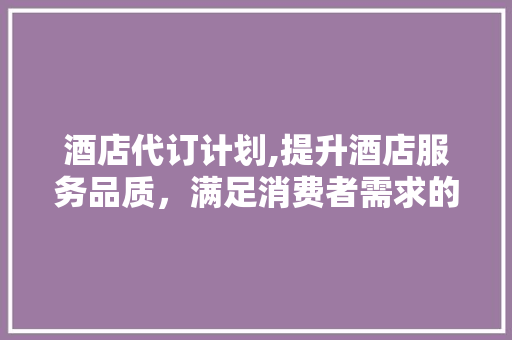 酒店代订计划,提升酒店服务品质，满足消费者需求的新篇章