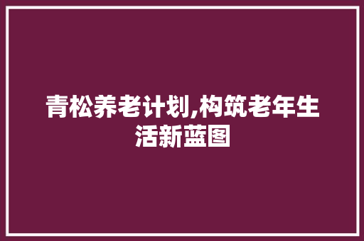 青松养老计划,构筑老年生活新蓝图