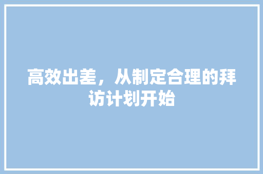 高效出差，从制定合理的拜访计划开始