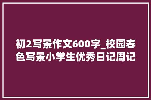 初2写景作文600字_校园春色写景小学生优秀日记周记作文600字 求职信范文