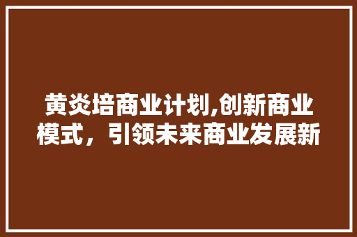 黄炎培商业计划,创新商业模式，引领未来商业发展新潮流 申请书范文