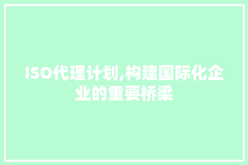 ISO代理计划,构建国际化企业的重要桥梁