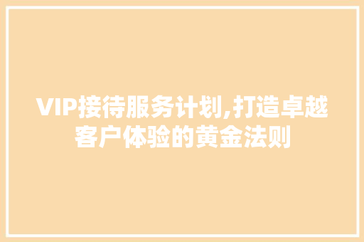 VIP接待服务计划,打造卓越客户体验的黄金法则