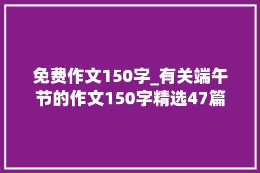 免费作文150字_有关端午节的作文150字精选47篇