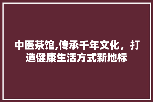 中医茶馆,传承千年文化，打造健康生活方式新地标