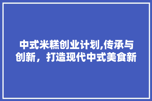 中式米糕创业计划,传承与创新，打造现代中式美食新地标