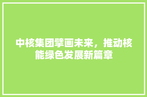 中核集团擘画未来，推动核能绿色发展新篇章