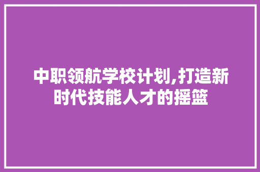 中职领航学校计划,打造新时代技能人才的摇篮 生活范文