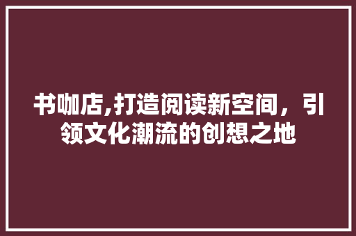 书咖店,打造阅读新空间，引领文化潮流的创想之地