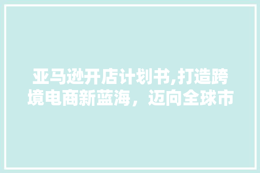 亚马逊开店计划书,打造跨境电商新蓝海，迈向全球市场