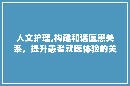 人文护理,构建和谐医患关系，提升患者就医体验的关键途径