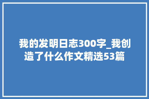 我的发明日志300字_我创造了什么作文精选53篇