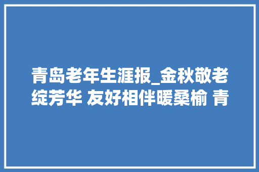 青岛老年生涯报_金秋敬老绽芳华 友好相伴暖桑榆 青岛市庆祝老年节暨2024年敬老月活动启幕