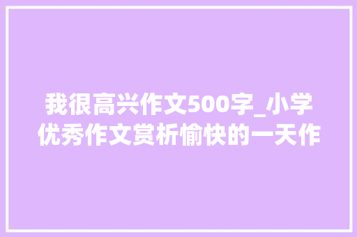 我很高兴作文500字_小学优秀作文赏析愉快的一天作文500字精选范文5篇 综述范文