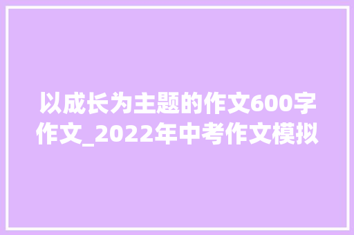 以成长为主题的作文600字作文_2022年中考作文模拟成长主题作文9篇