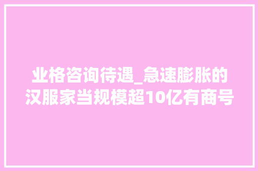 业格咨询待遇_急速膨胀的汉服家当规模超10亿有商号订单排到后年