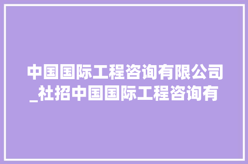 中国国际工程咨询有限公司_社招中国国际工程咨询有限公司2024年社会招聘补招通知书记 简历范文