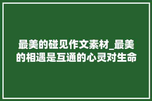 最美的碰见作文素材_最美的相遇是互通的心灵对生命的敬仰