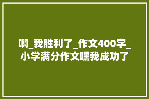 啊_我胜利了_作文400字_小学满分作文嘿我成功了