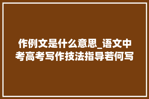 作例文是什么意思_语文中考高考写作技法指导若何写好话题作文