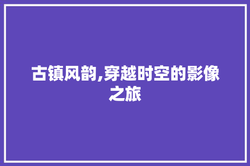 古镇风韵,穿越时空的影像之旅