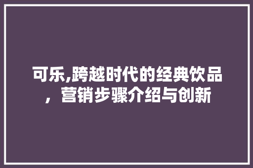 可乐,跨越时代的经典饮品，营销步骤介绍与创新 综述范文