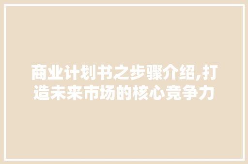 商业计划书之步骤介绍,打造未来市场的核心竞争力