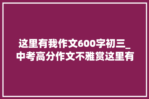 这里有我作文600字初三_中考高分作文不雅赏这里有我