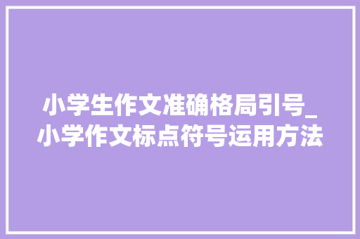 小学生作文准确格局引号_小学作文标点符号运用方法师长教师都没法教这么细致