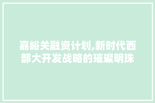 嘉峪关融资计划,新时代西部大开发战略的璀璨明珠