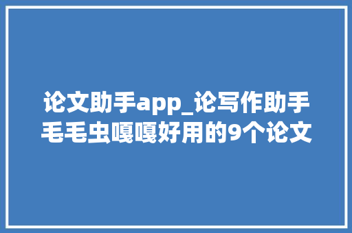 论文助手app_论写作助手毛毛虫嘎嘎好用的9个论文对象比拟看看 工作总结范文