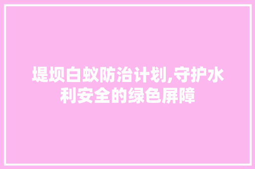 堤坝白蚁防治计划,守护水利安全的绿色屏障