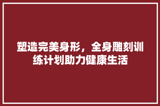 塑造完美身形，全身雕刻训练计划助力健康生活