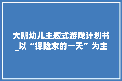 大班幼儿主题式游戏计划书_以“探险家的一天”为主题