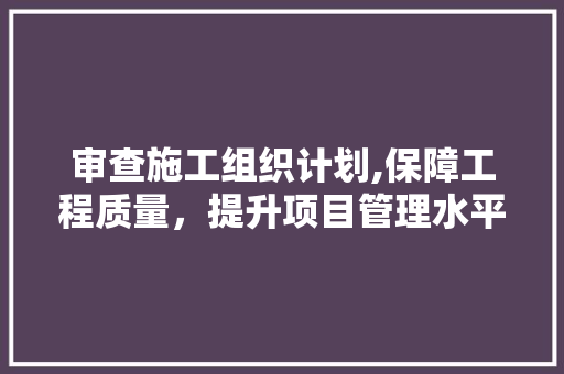 审查施工组织计划,保障工程质量，提升项目管理水平