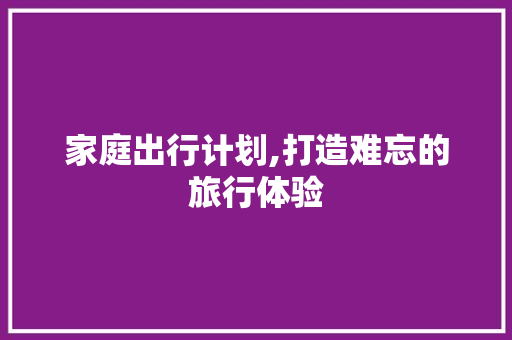 家庭出行计划,打造难忘的旅行体验