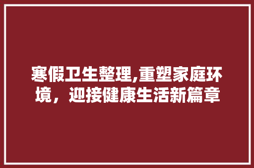 寒假卫生整理,重塑家庭环境，迎接健康生活新篇章