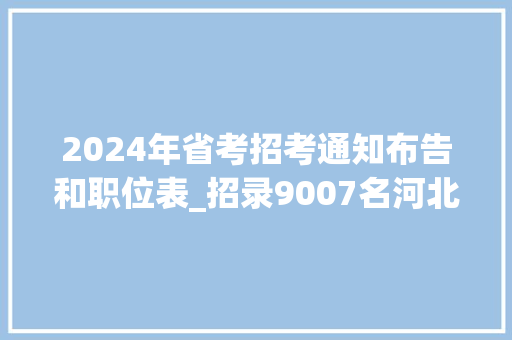 2024年省考招考通知布告和职位表_招录9007名河北省2024年公务员招录通知书记来了职位表→