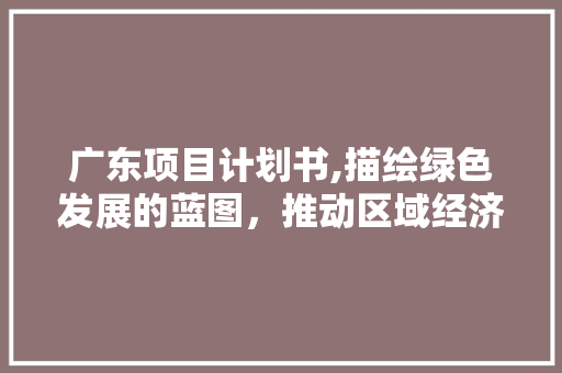 广东项目计划书,描绘绿色发展的蓝图，推动区域经济腾飞