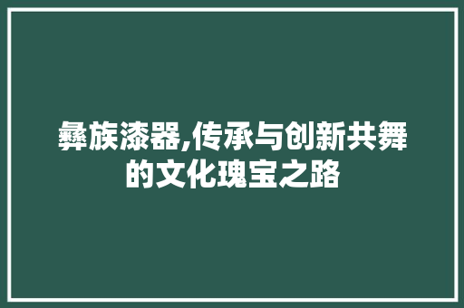 彝族漆器,传承与创新共舞的文化瑰宝之路