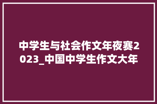 中学生与社会作文年夜赛2023_中国中学生作文大年夜赛20222023文学之星总决赛暨颁奖典礼圆满落幕 致辞范文